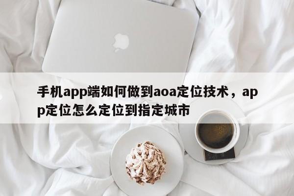 手机app端如何做到aoa定位技术，app定位怎么定位到指定城市-第1张图片