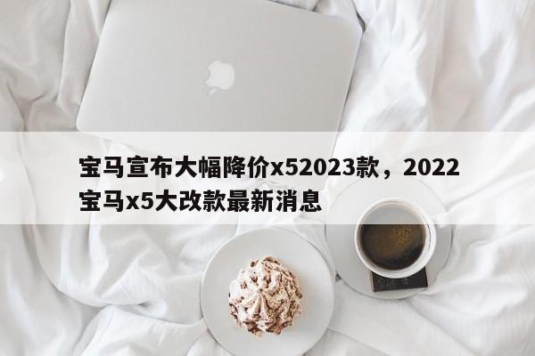宝马宣布大幅降价x52023款，2022宝马x5大改款最新消息-第1张图片