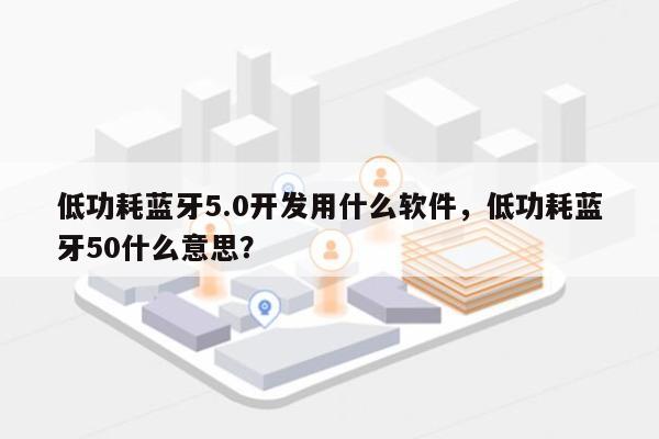 低功耗蓝牙5.0开发用什么软件，低功耗蓝牙50什么意思？-第1张图片