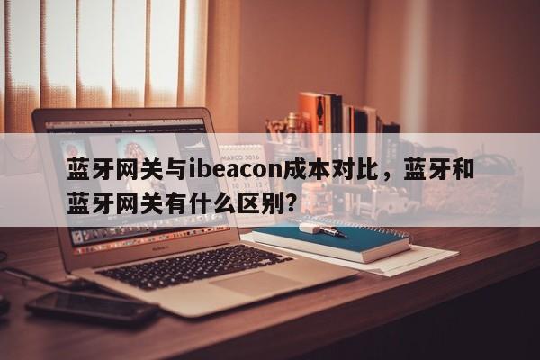 蓝牙网关与ibeacon成本对比，蓝牙和蓝牙网关有什么区别？-第1张图片