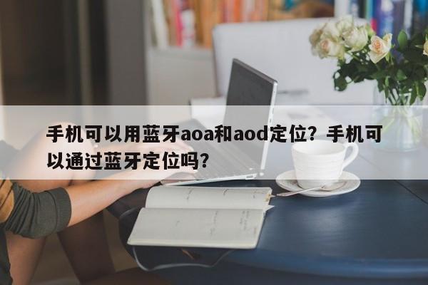 手机可以用蓝牙aoa和aod定位？手机可以通过蓝牙定位吗？-第1张图片