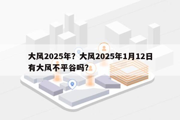 大风2025年？大风2025年1月12日有大风不平谷吗？-第1张图片