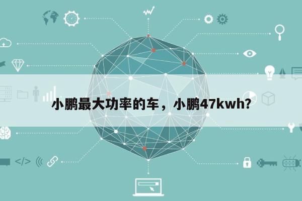 小鹏最大功率的车，小鹏47kwh？-第1张图片