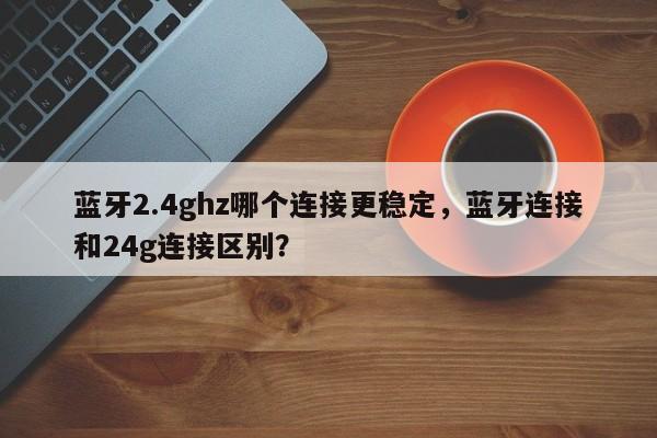蓝牙2.4ghz哪个连接更稳定，蓝牙连接和24g连接区别？-第1张图片