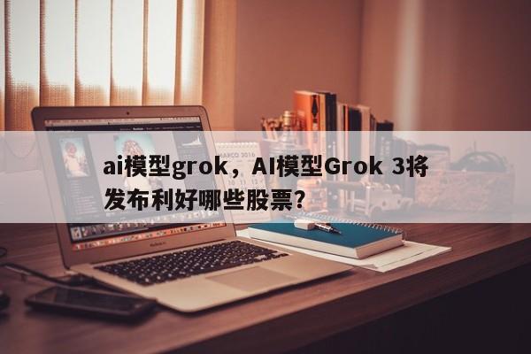 ai模型grok，AI模型Grok 3将发布利好哪些股票？-第1张图片