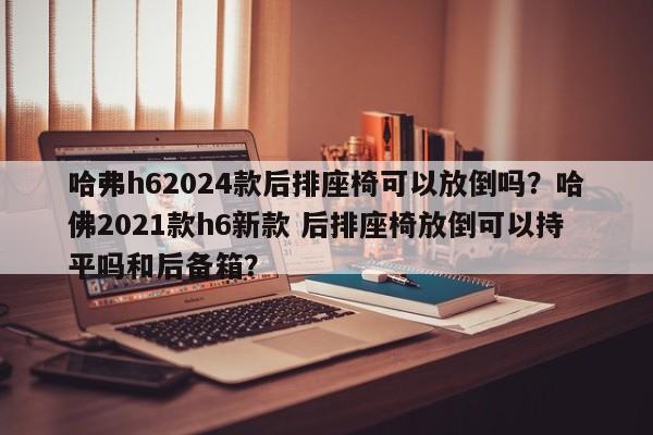 哈弗h62024款后排座椅可以放倒吗？哈佛2021款h6新款 后排座椅放倒可以持平吗和后备箱？-第1张图片