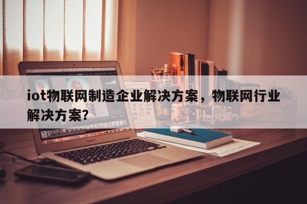 iot物联网制造企业解决方案，物联网行业解决方案？-第1张图片