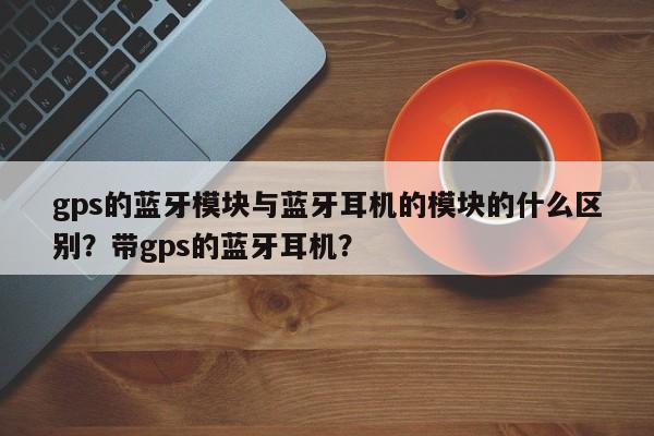 gps的蓝牙模块与蓝牙耳机的模块的什么区别？带gps的蓝牙耳机？-第1张图片