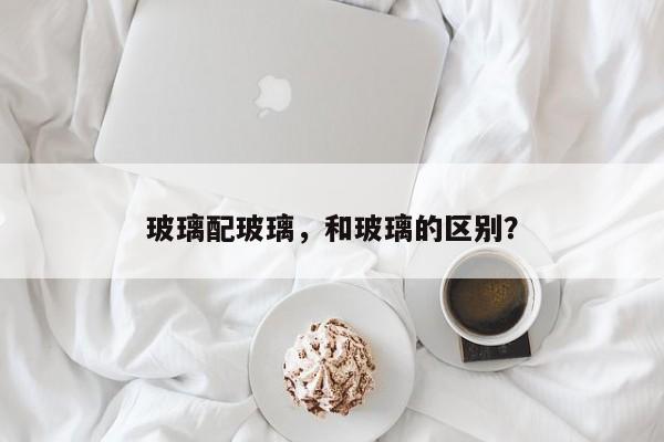 玻璃配玻璃，和玻璃的区别？-第1张图片