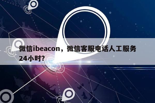 微信ibeacon，微信客服电话人工服务24小时？-第1张图片