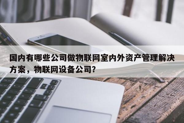 国内有哪些公司做物联网室内外资产管理解决方案，物联网设备公司？-第1张图片