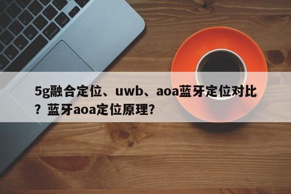 5g融合定位、uwb、aoa蓝牙定位对比？蓝牙aoa定位原理？-第1张图片