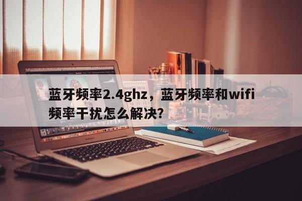 蓝牙频率2.4ghz，蓝牙频率和wifi频率干扰怎么解决？-第1张图片