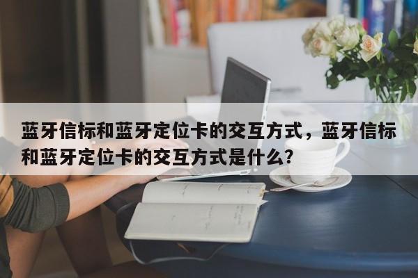 蓝牙信标和蓝牙定位卡的交互方式，蓝牙信标和蓝牙定位卡的交互方式是什么？-第1张图片