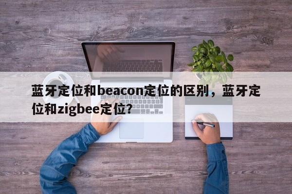 蓝牙定位和beacon定位的区别，蓝牙定位和zigbee定位？-第1张图片