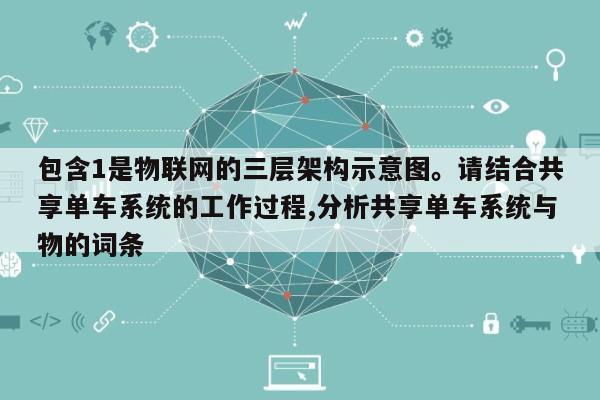 包含1是物联网的三层架构示意图。请结合共享单车系统的工作过程,分析共享单车系统与物的词条-第1张图片