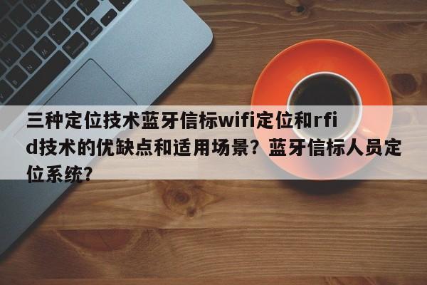 三种定位技术蓝牙信标wifi定位和rfid技术的优缺点和适用场景？蓝牙信标人员定位系统？-第1张图片