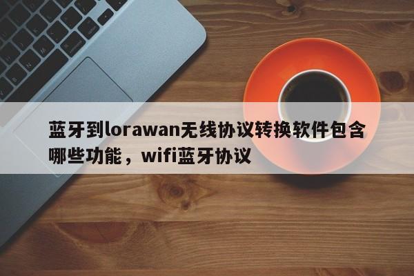 蓝牙到lorawan无线协议转换软件包含哪些功能，wifi蓝牙协议-第1张图片