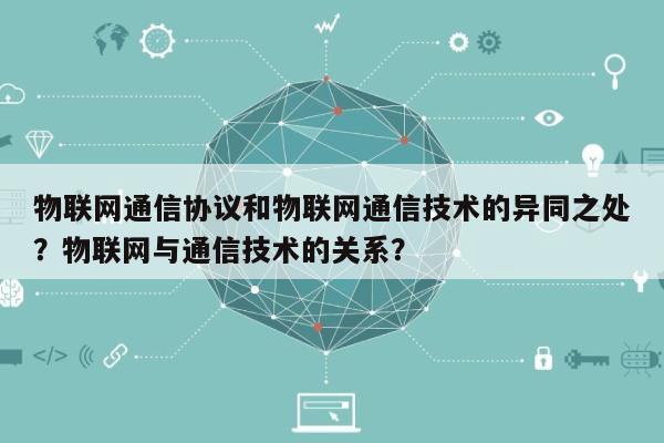 物联网通信协议和物联网通信技术的异同之处？物联网与通信技术的关系？-第1张图片