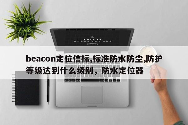 beacon定位信标,标准防水防尘,防护等级达到什么级别，防水定位器-第1张图片