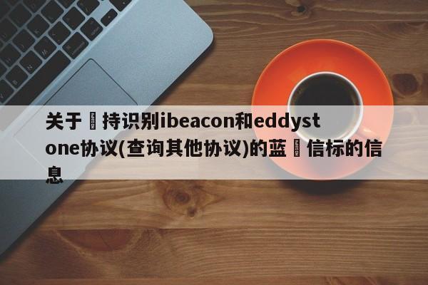 关于⽀持识别ibeacon和eddystone协议(查询其他协议)的蓝⽛信标的信息-第1张图片