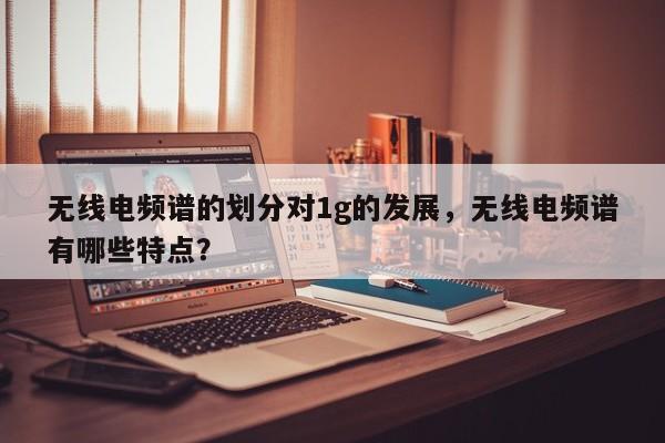 无线电频谱的划分对1g的发展，无线电频谱有哪些特点？-第1张图片