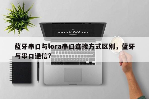 蓝牙串口与lora串口连接方式区别，蓝牙与串口通信？-第1张图片