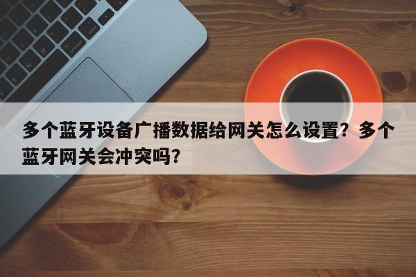 多个蓝牙设备广播数据给网关怎么设置？多个蓝牙网关会冲突吗？-第1张图片