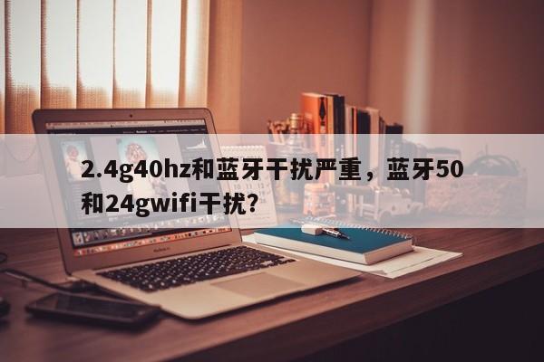 2.4g40hz和蓝牙干扰严重，蓝牙50和24gwifi干扰？-第1张图片