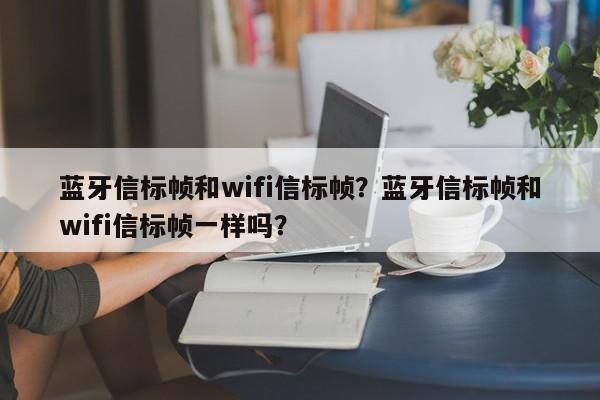 蓝牙信标帧和wifi信标帧？蓝牙信标帧和wifi信标帧一样吗？-第1张图片