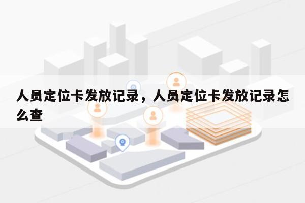 人员定位卡发放记录，人员定位卡发放记录怎么查-第1张图片