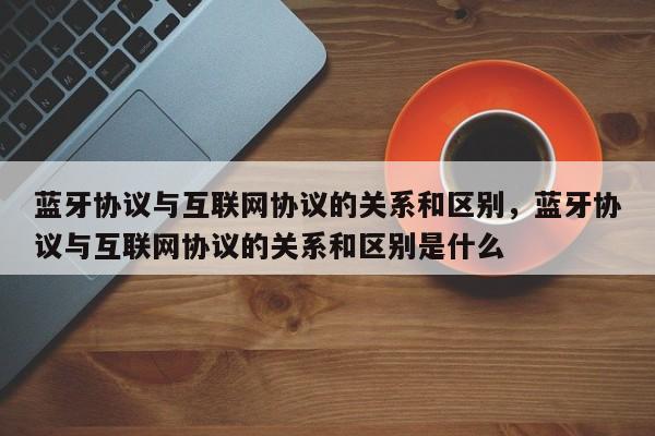 蓝牙协议与互联网协议的关系和区别，蓝牙协议与互联网协议的关系和区别是什么-第1张图片