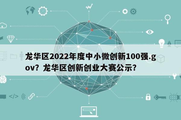 龙华区2022年度中小微创新100强.gov？龙华区创新创业大赛公示？-第1张图片