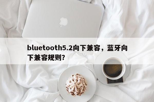 bluetooth5.2向下兼容，蓝牙向下兼容规则？-第1张图片