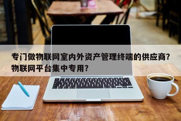 专门做物联网室内外资产管理终端的供应商？物联网平台集中专用？-第1张图片