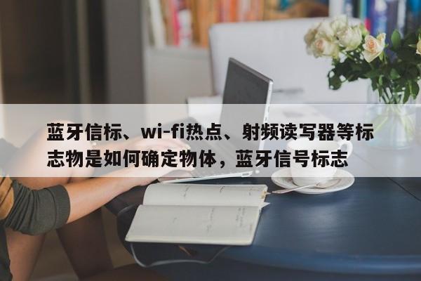 蓝牙信标、wi-fi热点、射频读写器等标志物是如何确定物体，蓝牙信号标志-第1张图片