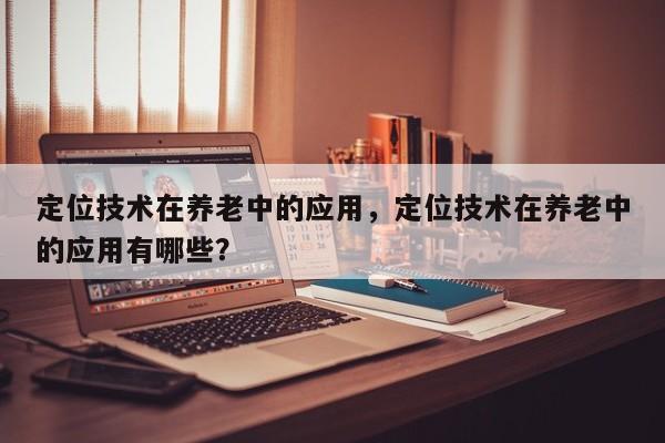 定位技术在养老中的应用，定位技术在养老中的应用有哪些？-第1张图片