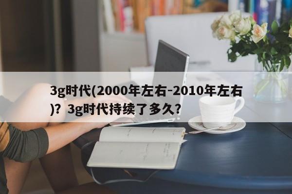 3g时代(2000年左右-2010年左右)？3g时代持续了多久？-第1张图片