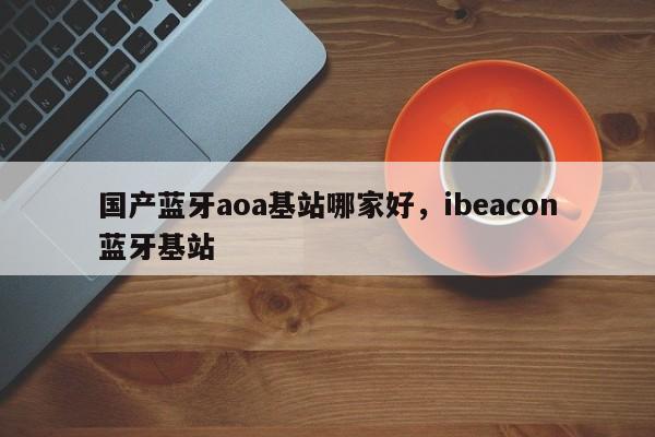 国产蓝牙aoa基站哪家好，ibeacon蓝牙基站-第1张图片