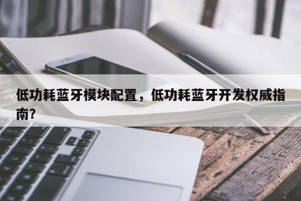 低功耗蓝牙模块配置，低功耗蓝牙开发权威指南？-第1张图片