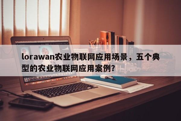 lorawan农业物联网应用场景，五个典型的农业物联网应用案例？-第1张图片