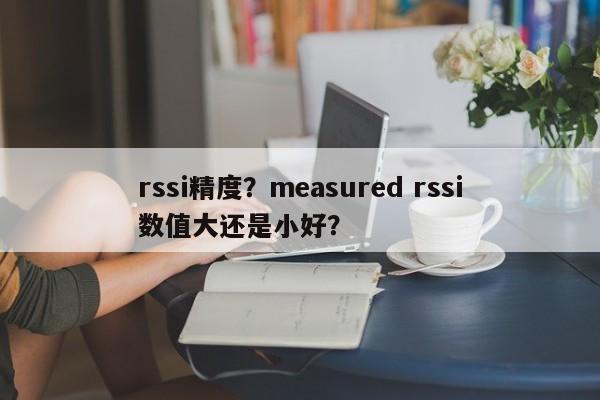 rssi精度？measured rssi数值大还是小好？-第1张图片