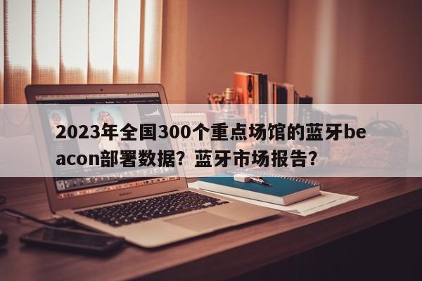 2023年全国300个重点场馆的蓝牙beacon部署数据？蓝牙市场报告？-第1张图片