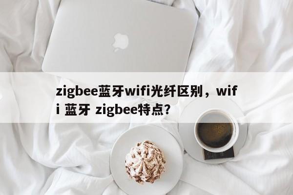 zigbee蓝牙wifi光纤区别，wifi 蓝牙 zigbee特点？-第1张图片