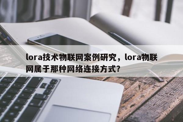 lora技术物联网案例研究，lora物联网属于那种网络连接方式？-第1张图片