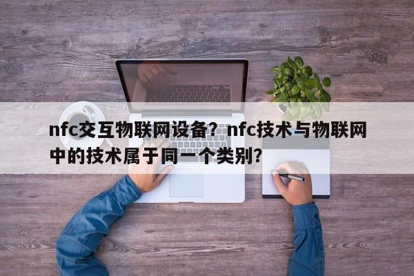 nfc交互物联网设备？nfc技术与物联网中的技术属于同一个类别？-第1张图片