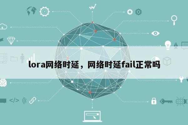 lora网络时延，网络时延fail正常吗-第1张图片