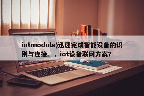 iotmodule)迅速完成智能设备的识别与连接。，iot设备联网方案？-第1张图片