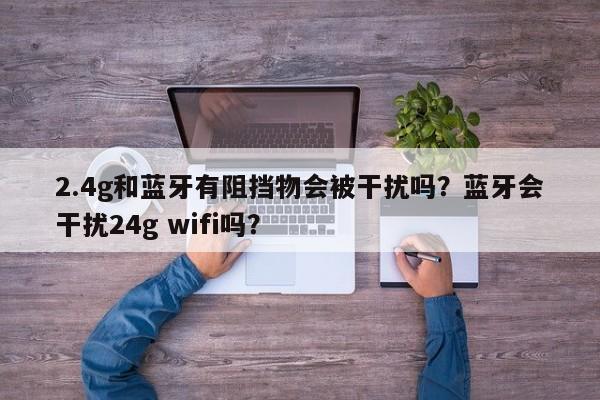 2.4g和蓝牙有阻挡物会被干扰吗？蓝牙会干扰24g wifi吗？-第1张图片