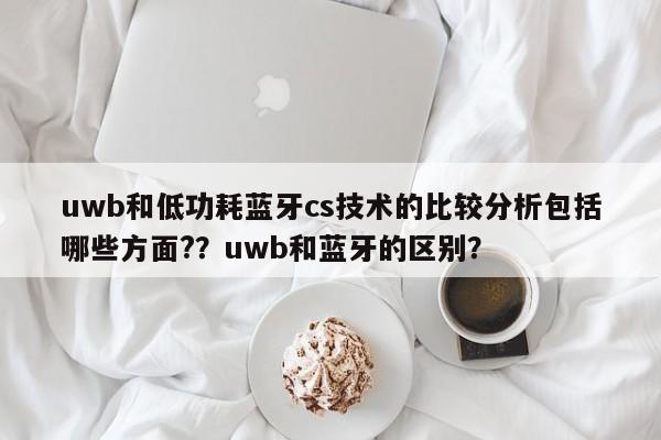 uwb和低功耗蓝牙cs技术的比较分析包括哪些方面?？uwb和蓝牙的区别？-第1张图片